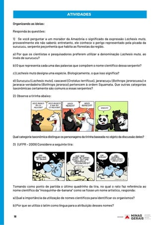 Organizando as ideias:
 
Responda às questões:
 
1)   Se você perguntar a um morador da Amazônia o significado da expressão Lachesis muta,
provavelmente ele não saberá; entretanto, ele conhece o perigo representado pela picada da
surucucu, serpente peçonhenta que habita as florestas da região.
 
a) Por que os cientistas e pesquisadores preferem utilizar a denominação Lachesis muta, ao
invés de surucucu?
 
b) O que representa cada uma das palavras que compõem o nome científico dessa serpente?
 
c) Lachesis muta designa uma espécie. Biologicamente, o que isso significa?
 
d) Surucucu (Lachesis muta), cascavel (Crotalus terrificus), jararacuçu (Bothrops jararacussu) e
jararaca-verdadeira (Bothrops jararaca) pertencem à ordem Squamata. Que outras categorias
taxonômicas certamente são comuns a essas serpentes?
2)  Observe a tirinha abaixo:
Qualcategoriataxonômicadistingueospersonagensdatirinhabaseadanoobjetodadiscussãodeles?
3)   (UFPR – 2009) Considere a seguinte tira:
Tomando como ponto de partida o último quadrinho da tira, no qual o rato faz referência ao
nome científico da “mosquinha-de-banana” como se fosse um nome artístico, responda:
 
a) Qual a importância da utilização de nomes científicos para identificar os organismos?
 
b) Por que se utiliza o latim como língua para a atribuição desses nomes?
ATIVIDADES
18
 