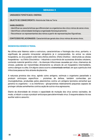 DESENVOLVENDO O TEMA:
 
Na última aula falamos sobre a estrutura, características e fisiologia dos vírus, portanto, o
significado de parasita intracelular obrigatório já é compreendido. Ao entrar na célula
hospedeira, os vírus podem exibir dois efeitos distinto: Efeito Citolítico – destruindo as células
hospedeiras – ou Efeito Citocinético – induzindo a ocorrência de sucessivas divisões celulares,
contendo material genético viral –. As doenças infecciosas causadas por vírus, chamamos de
viroses, podendo ser transmitidas diretamente ou através de um hospedeiro intermediário,
como a dengue e a zika. Em alguns casos ocorre a transmissão vertical, em que a partícula viral
infecciosa passa ao feto através da placenta.
 
A natureza proteica dos vírus, agindo como antígeno, estimula o organismo parasitado a
produzir anticorpos específicos - proteínas de defesa, também conhecidas por
imunoglobulinas, produzidas pelos plasmócitos contra um antígeno (proteína estranha) que
penetra no organismo – e os interferons - glicoproteínas relativamente pequenas capazes de
proteger células semelhantes contra a ação de outros vírus agressores.
Diante da diversidade de viroses e capacidade de mutação dos vírus somos vacinados, de
modo, a induzir o corpo a produzir anticorpos para determinado vírus. O esquema abaixo irá nos
auxiliar sobre o assunto:
22
UNIDADE(S) TEMÁTICA(S): ENERGIA
OBJETO DE CONHECIMENTO: História da Vida na Terra
HABILIDADE(S):
- Identificar as características que diferenciam os organismos dos cinco reinos de seres vivos;
- Identificar a diversidade biológica organizada hierarquicamente;
- Reconhecer os representantes dos reinos a partir de representações figurativas.
CONTEÚDOS RELACIONADOS: Características gerais dos cinco reinos de seres vivos.
SEMANA 3
 