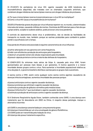 2) (FUVEST) Os portadores do vírus HIV, agente causador da AIDS (síndrome da
imunodeficiência adquirida), são tratadas com os chamados coquetéis antivirais, que
combinem drogas inibidoras da transcriptase reserva com drogas inibidoras de proteases.
 
a) Por que a transcriptase reserva é essencial para que o vírus HIV se multiplique?
b) Como o vírus HIV causa a imunodeficiência em humanos?
 
3) (UERJ) Pandemias graves de gripe por vírus influenza repetem-se, no mundo, a determinados
intervalos de tempo, causando milhões de mortes. Cientistas da OMS alertam para o fato de que
a gripe aviária, surgida no sudeste asiático, pode provocar uma nova pandemia.
O controle do alastramento deste vírus é problemático, não só devido às facilidades de
transporte no mundo, mas, também, porque as vacinas produzidas para combatê-lo podem
perder a sua eficácia com o tempo.
Essa perda de eficácia está associada à seguinte característica do vírus influenza:
 
a) sofrer alterações em seu genoma com certa frequência.
b) inibir com eficiência a produção de anticorpos pelo hospedeiro.
c) destruir um grande número de células responsáveis pela imunidade.
d) possuir cápsula protetora contra a maioria das defesas do hospedeiro.
 
4) (ENEM-2011) Os sintomas mais sérios da Gripe A, causada pelo vírus H1N1, foram
apresentados por pessoas mais idosas e por gestantes. O motivo aparente é a menor
imunidade desses grupos contra o vírus. Para aumentar a imunidade populacional relativa ao
vírus da gripe A, o governo brasileiro distribuiu vacinas para os grupos mais suscetíveis.
A vacina contra o H1N1, assim como qualquer outra vacina contra agentes causadores de
doenças infectocontagiosas, aumenta a imunidade das pessoas porque:
 
a) possui anticorpos contra o agente causador da doença.
b) possui proteínas que eliminam o agente causador da doença.
c) estimula a produção de glóbulos vermelhos pela medula óssea.
d) possui linfócitos B e T que neutralizam o agente causador da doença.
e) estimula a produção de anticorpos contra o agente causador da doença.
5) A Síndrome Respiratória Aguda Grave, também conhecida como SARS, é uma doença sem
tratamento que foi descoberta em 2003 na China. A respeito dessa patologia, marque a
alternativa incorreta:
a) A SARS é uma doença caracterizada por uma pneumonia grave.
b) A doença é transmitida por um vírus envelopado do gênero Morbillivirus.
c) A SARS pode ser transmitida pela inalação do vírus.
d) A doença não possui tratamento específico. 
24
 