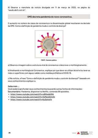 6) Observe a manchete da notícia divulgada em 11 de março de 2020, na página do
“saude.abril.com.br”.
25
OMS decreta pandemia do novo coronavírus.
O aumento no número de casos de coronavírus e a disseminação global resultaram na decisão
da OMS. Como a definição de pandemia muda o controle da doença?
FONTE: Domínio público.
https://www.youtube.com/watch?v=uIBQsgIbON4
https://www.youtube.com/watch?v=HeMardGA4Zk
https://www.youtube.com/watch?v=6uSpitisl14
a) Observe a imagem sobre a estrutura viral do coronavírus e descreva-o morfologicamente.
b) Analisando a morfologia do Coronavírus, explique por que deve-se utilizar álcool e/ou lavar as
mãos e superfícies com água e sabão como medida profilática à COVID-19.
c) Na notícia, a frase “Como a definição de pandemia muda o controle da doença?” baseado em
seus conhecimentos explique-a.
Saiba mais …
Você poderá aprofundar seus conhecimentos buscando outras fontes de informações:
Documentário: Pandemia, disponível no Netflix, contendo 06 episódios.
 