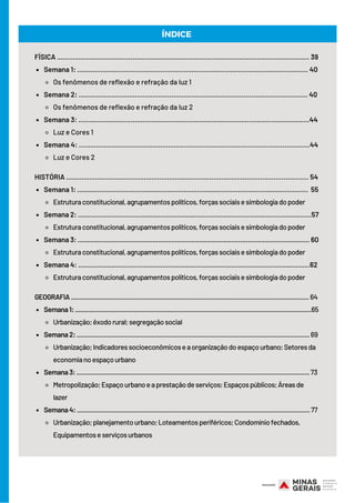Semana 1: ....................................................................................................................... 40
Os fenômenos de reflexão e refração da luz 1
Semana 2: ...................................................................................................................... 40
Os fenômenos de reflexão e refração da luz 2
Semana 3: .......................................................................................................................44
Luz e Cores 1
Semana 4: .......................................................................................................................44
Luz e Cores 2
Semana 1: .......................................................................................................................  55
Estruturaconstitucional,agrupamentospolíticos,forçassociaisesimbologiadopoder
Semana 2: .............................................................................................................................57
Estruturaconstitucional,agrupamentospolíticos,forçassociaisesimbologiadopoder
Semana 3: ............................................................................................................................ 60
Estruturaconstitucional,agrupamentospolíticos,forçassociaisesimbologiadopoder
Semana 4: ............................................................................................................................62
Estruturaconstitucional,agrupamentospolíticos,forçassociaisesimbologiadopoder
Semana1:.........................................................................................................................................65
Urbanização;êxodorural;segregaçãosocial
Semana2:.......................................................................................................................................69
Urbanização;Indicadoressocioeconômicoseaorganizaçãodoespaçourbano;Setoresda
economianoespaçourbano
Semana3:....................................................................................................................................... 73
Metropolização;Espaçourbanoeaprestaçãodeserviços;Espaçospúblicos;Áreasde
lazer
Semana4:.......................................................................................................................................77
Urbanização;planejamentourbano;Loteamentosperiféricos;Condomíniofechados,
Equipamentoseserviçosurbanos
FÍSICA .................................................................................................................................. 39
HISTÓRIA ............................................................................................................................. 54
GEOGRAFIA..........................................................................................................................................64
ÍNDICE
 
