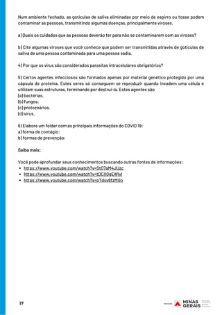 https://www.youtube.com/watch?v=StO7aM4JUzc
https://www.youtube.com/watch?v=tDCX0gEWlvI
https://www.youtube.com/watch?v=pTdsv8fzMUo
Num ambiente fechado, as gotículas de saliva eliminadas por meio de espirro ou tosse podem
contaminar as pessoas, transmitindo algumas doenças, principalmente viroses.
 
a) Quais os cuidados que as pessoas deverão ter para não se contaminarem com as viroses?
 
b) Cite algumas viroses que você conhece que podem ser transmitidas através de gotículas de
saliva de uma pessoa contaminada para uma pessoa sadia.
 
4) Por que os vírus são considerados parasitas intracelulares obrigatórios?
 
5) Certos agentes infecciosos são formados apenas por material genético protegido por uma
cápsula de proteína. Estes seres só conseguem se reproduzir quando invadem uma célula e
utilizam suas estruturas, terminando por destruí-la. Estes agentes são
(a) bactérias.
(b) fungos.
(c) protozoários.
(d) vírus.
6) Elabore um folder com as principais informações do COVID 19:
a) forma de contágio:
b) formas de prevenção:
 
Saiba mais:
 
Você pode aprofundar seus conhecimentos buscando outras fontes de informações:
27
 