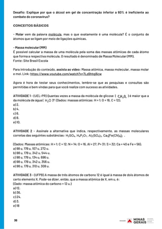 Desafio: Explique por que o álcool em gel de concentração inferior a 60% é ineficiente ao
combate do coronavírus?
 
CONCEITOS BÁSICOS
 
- Molar vem da palavra  molécula, mas o que exatamente é uma molécula? É o conjunto de
átomos que se ligam por meio de ligações químicas.
    
- Massa molecular (MM)
É possível calcular a massa de uma molécula pela soma das massas atômicas de cada átomo
que forma a respectiva molécula. O resultado é denominado de Massa Molecular (MM).
Fonte: Site Brasil Escola
 
Para introdução do conteúdo, assista ao vídeo: Massa atômica, massa molecular, massa molar
e mol. Link: https://www.youtube.com/watch?v=7LzBhtqj6cw
 
Agora é hora de testar seus conhecimentos, lembre-se que as pesquisas e consultas são
permitidas e bem vindas para que você realize com sucesso as atividades.
ATIVIDADE 1 - (UEL-PR) Quantas vezes a massa da molécula de glicose ( ) é maior que a
da molécula de água ( )? (Dados: massas atômicas: H = 1; O = 16, C = 12).
a) 2.
b) 4.
c) 6.
d) 8.
e) 10.
ATIVIDADE 2 - Assinale a alternativa que indica, respectivamente, as massas moleculares
corretas das seguintes substâncias: .
(Dados: Massas atômicas: H = 1; C = 12; N = 14; O = 16, Al = 27, P= 31; S = 32; Ca = 40 e Fe = 56).
a) 98 u, 178 u, 107 u, 272 u.
b) 98 u, 178 u, 342 u, 544 u.
c) 98 u, 178 u, 134 u, 696 u.
d) 98 u, 178 u, 342 u, 356 u.
e) 98 u, 178 u, 310 u, 308 u.
ATIVIDADE 3 - (UFPB) A massa de três átomos de carbono 12 é igual à massa de dois átomos de
certo elemento X. Pode-se dizer, então, que a massa atômica de X, em u, é:
(Dado: massa atômica do carbono = 12 u.)
a) 12.
b) 36.
c) 24.
d) 3.
e) 18
30
 