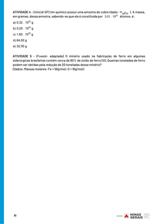 31
ATIVIDADE 4 - (Unicid-SP) Um químico possui uma amostra de cobre (dado:  ). A massa,
em gramas, dessa amostra, sabendo-se que ela é constituída por   átomos, é:
ATIVIDADE 5  - (Fuvest- adaptada) O minério usado na fabricação de ferro em algumas
siderúrgicas brasileiras contém cerca de 80% de óxido de ferro (III). Quantas toneladas de ferro
podem ser obtidas pela redução de 20 toneladas desse minério?
(Dados: Massas molares: Fe = 56g/mol; O = 16g/mol)
 