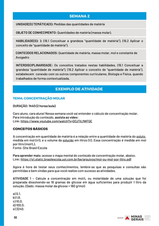 32
UNIDADE(S) TEMÁTICA(S): Medidas das quantidades de matéria
OBJETO DE CONHECIMENTO: Quantidades de matéria (massa molar).
HABILIDADE(S): ): (19.1 Conceituar a grandeza “quantidade de matéria”), (19.2 Aplicar o
conceito de “quantidade de matéria”).
CONTEÚDOS RELACIONADOS: Quantidade de matéria, massa molar, mol e constante de
Avogadro
SEMANA 2
INTERDISCIPLINARIDADE: Os conceitos tratados nestas habilidades, (19.1 Conceituar a
grandeza “quantidade de matéria”), (19.2 Aplicar o conceito de “quantidade de matéria”),
estabelecem  conexão com os outros componentes curriculares, Biologia e Física, quando
trabalhados de forma contextualizada.
TEMA: CONCENTRAÇÃO MOLAR
DURAÇÃO: 1h40 (2 horas/aula)
Caro aluno, cara aluna! Nessa semana você vai entender o cálculo de concentração molar.
Para introdução do conteúdo, assista ao vídeo:
Link: https://www.youtube.com/watch?v=GCzTILfWFGE
CONCEITOS BÁSICOS
 
A concentração em quantidade de matéria é a relação entre a quantidade de matéria do soluto,
medida em mol (n1), e o volume da solução em litros (V). Essa concentração é medida em mol
por litro (mol/L).
Fonte: Site Brasil Escola
 
Para aprender mais: acesse o mapa mental do conteúdo de concentração molar, abaixo.
Link: https://s1.static.brasilescola.uol.com.br/be/arquivos/mol-ou-mol-por-litro.pdf
 
Agora é hora de testar seus conhecimentos, lembre-se que as pesquisas e consultas são
permitidas e bem vindas para que você realize com sucesso as atividades.
ATIVIDADE 1 – Calcule a concentração em mol/L ou molaridade de uma solução que foi
preparada dissolvendo-se 18 gramas de glicose em água suficientes para produzir 1 litro da
solução. (Dado: massa molar da glicose = 180 g/mol)
a) 0,1.
b) 1,8.
c) 10,0.
d) 100,0.
e) 3240.
EXEMPLO DE ATIVIDADE
 
