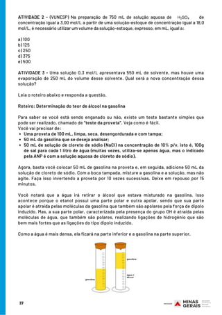 Uma proveta de 100 mL, limpa, seca, desengordurada e com tampa;    
50 mL da gasolina que se deseja analisar;
50 mL de solução de cloreto de sódio (NaCl) na concentração de 10% p/v, isto é, 100g
de sal para cada 1 litro de água (muitas vezes, utiliza-se apenas água, mas o indicado
pela ANP é com a solução aquosa de cloreto de sódio).
ATIVIDADE 2 - (VUNESP) Na preparação de 750 mL de solução aquosa de de
concentração igual a 3,00 mol/L a partir de uma solução-estoque de concentração igual a 18,0
mol/L, é necessário utilizar um volume da solução-estoque, expresso, em mL, igual a:
a) 100
b) 125
c) 250
d) 375
e) 500
ATIVIDADE 3 - Uma solução 0,3 mol/L apresentava 550 mL de solvente, mas houve uma
evaporação de 250 mL do volume desse solvente. Qual será a nova concentração dessa
solução?
Leia o roteiro abaixo e responda a questão.
Roteiro: Determinação do teor de álcool na gasolina
Para saber se você está sendo enganado ou não, existe um teste bastante simples que
pode ser realizado, chamado de “teste da proveta”. Veja como é fácil.
Você vai precisar de:
 
Agora, basta você colocar 50 mL de gasolina na proveta e, em seguida, adicione 50 mL da
solução de cloreto de sódio. Com a boca tampada, misture a gasolina e a solução, mas não
agite. Faça isso invertendo a proveta por 10 vezes sucessivas. Deixe em repouso por 15
minutos.
 
Você notará que a água irá retirar o álcool que estava misturado na gasolina. Isso
acontece porque o etanol possui uma parte polar e outra apolar, sendo que sua parte
apolar é atraída pelas moléculas da gasolina que também são apolares pela força de dipolo
induzido. Mas, a sua parte polar, caracterizada pela presença do grupo OH é atraída pelas
moléculas de água, que também são polares, realizando ligações de hidrogênio que são
bem mais fortes que as ligações do tipo dipolo induzido.
Como a água é mais densa, ela ficará na parte inferior e a gasolina na parte superior.
37
 