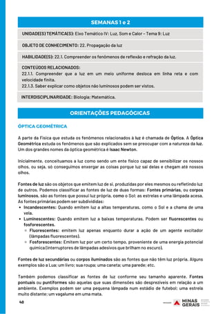 40
UNIDADE(S) TEMÁTICA(S): Eixo Temático IV: Luz, Som e Calor – Tema 9: Luz
OBJETO DE CONHECIMENTO: 22. Propagação da luz
HABILIDADE(S): 22.1. Compreender os fenômenos de reflexão e refração da luz.
CONTEÚDOS RELACIONADOS: 
22.1.1. Compreender que a luz em um meio uniforme desloca em linha reta e com
velocidade finita.
22.1.3. Saber explicar como objetos não luminosos podem ser vistos.
SEMANAS 1 e 2
INTERDISCIPLINARIDADE: Biologia; Matemática.
Incandescentes: Quando emitem luz a altas temperaturas, como o Sol e a chama de uma
vela.
Luminescentes: Quando emitem luz a baixas temperaturas. Podem ser fluorescentes ou
fosforescentes.
Fluorescentes: emitem luz apenas enquanto durar a ação de um agente excitador
(lâmpadas fluorescentes).
Fosforescentes: Emitem luz por um certo tempo, proveniente de uma energia potencial
química (interruptores de lâmpadas adesivos que brilham no escuro).
ÓPTICA GEOMÉTRICA
A parte da Física que estuda os fenômenos relacionados à luz é chamada de Óptica. A Óptica
Geométrica estuda os fenômenos que são explicados sem se preocupar com a natureza da luz.
Um dos grandes nomes da óptica geométrica é Isaac Newton.
Inicialmente, conceituamos a luz como sendo um ente físico capaz de sensibilizar os nossos
olhos, ou seja, só conseguimos enxergar as coisas porque luz sai delas e chegam até nossos
olhos.
Fontes de luz são os objetos que emitem luz de si, produzidas por eles mesmos ou refletindo luz
de outros. Podemos classificar as fontes de luz de duas formas: Fontes primárias, ou corpos
luminosos, são as fontes que possui luz própria, como o Sol; as estrelas e uma lâmpada acesa.
As fontes primárias podem ser subdivididas:                
Fontes de luz secundárias ou corpos iluminados são as fontes que não têm luz própria. Alguns
exemplos são a Lua; um livro; sua roupa; uma caneta; uma parede; etc.
Também podemos classificar as fontes de luz conforme seu tamanho aparente. Fontes
pontuais ou puntiformes são aquelas que suas dimensões são desprezíveis em relação a um
ambiente. Exemplos podem ser uma pequena lâmpada num estádio de futebol; uma estrela
muito distante; um vagalume em uma mata.
ORIENTAÇÕES PEDAGÓGICAS
 