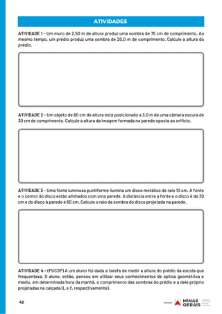ATIVIDADE 1 - Um muro de 2,50 m de altura produz uma sombra de 75 cm de comprimento. Ao
mesmo tempo, um prédio produz uma sombra de 20,0 m de comprimento. Calcule a altura do
prédio.
ATIVIDADE 2 - Um objeto de 80 cm de altura está posicionado a 3,0 m de uma câmara escura de
30 cm de comprimento. Calcule a altura da imagem formada na parede oposta ao orifício.
ATIVIDADES
ATIVIDADE 3 - Uma fonte luminosa puntiforme ilumina um disco metálico de raio 10 cm. A fonte
e o centro do disco estão alinhados com uma parede. A distância entre a fonte e o disco é de 30
cm e do disco à parede é 60 cm. Calcule o raio da sombra do disco projetada na parede.
ATIVIDADE 4 - (PUCSP) A um aluno foi dada a tarefa de medir a altura do prédio da escola que
frequentava. O aluno, então, pensou em utilizar seus conhecimentos de óptica geométrica e
mediu, em determinada hora da manhã, o comprimento das sombras do prédio e a dele próprio
projetadas na calçada (L e ℓ, respectivamente).
42
 