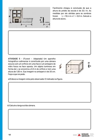 ATIVIDADE 5  -  (Fuvest – Adaptada) Um aparelho
fotográfico rudimentar é constituído por uma câmara
escura com um orifício em uma face e um anteparo de
vidro fosco na face oposta. Um objeto luminoso em
forma de L se encontra a 2,0 m do orifício e tem uma
altura de 1,00 m. Sua imagem no anteparo é de 20 cm.
Faça o que se pede.
Facilmente chegou à conclusão de que a
altura do prédio da escola é de 22,1 m. As
medidas por ele obtidas para as sombras
foram      L = 10,4 m e ℓ = 0,8 m. Calcule a
altura do aluno.
a) Esboce a imagem vista pelo observador O indicado na figura.
b) Calcule a largura d da câmara.
43
 