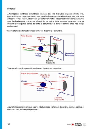 SOMBRAS
A formação de sombras e penumbras é explicada pelo fato de a luz se propagar em linha reta.
Colocando-se um corpo opaco entre uma fonte luminosa, como uma lâmpada ou uma vela, e um
anteparo, como a parede, observa-se que se formam na tela três zonas bem diferenciadas: uma
zona iluminada aonde chegam os raios de luz de toda a fonte luminosa; uma zona onde só
chegam raios algumas partes da fonte, a penumbra; e a zona de sombra onde não chega
nenhum raio.
47
Teremos a formação apenas da sombra se a fonte de luz for pontual.
Alguns físicos consideram que a parte não iluminada é chamada de umbra. Assim, a sombra é
composta pela umbra e pela penumbra.
Quando a fonte é extensa teremos a formação de sombra e penumbra.
 
