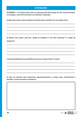 ATIVIDADE 1 - Um eclipse solar pode ser explicado pela participação de três corpos alinhados:
um anteparo, uma fonte luminosa e um obstáculo. Responda:
a) Quais são os três corpos celestes do sistema solar envolvidos em um eclipse solar?
___________________________________________________________________________________
___________________________________________________________________________________
___________________________________________________________________________________
___________________________________________________________________________________
b) Desses três corpos, qual faz o papel de anteparo? E de fonte luminosa? E o papel de
obstáculo?
___________________________________________________________________________________
___________________________________________________________________________________
___________________________________________________________________________________
___________________________________________________________________________________
ATIVIDADES
50
c) Qual propriedade da luz possibilita que ocorra o eclipse solar? E o lunar?
___________________________________________________________________________________
___________________________________________________________________________________
___________________________________________________________________________________
___________________________________________________________________________________
d) Faça um desenho para representar esquematicamente o eclipse solar, identificando o
anteparo, a fonte luminosa e o obstáculo.
 