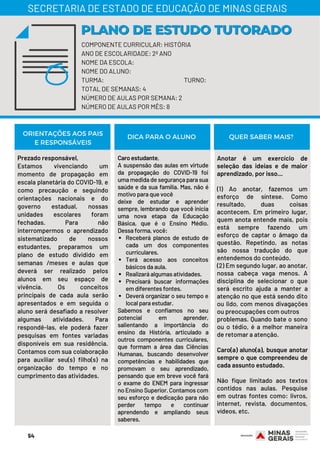 Prezado responsável,
Estamos vivenciando um
momento de propagação em
escala planetária do COVID-19, e
como precaução e seguindo
orientações nacionais e do
governo estadual, nossas
unidades escolares foram
fechadas. Para não
interrompermos o aprendizado
sistematizado de nossos
estudantes, preparamos um
plano de estudo dividido em
semanas /meses e aulas que
deverá ser realizado pelos
alunos em seu espaço de
vivência. Os conceitos
principais de cada aula serão
apresentados e em seguida o
aluno será desafiado a resolver
algumas atividades. Para
respondê-las, ele poderá fazer
pesquisas em fontes variadas
disponíveis em sua residência.
Contamos com sua colaboração
para auxiliar seu(s) filho(s) na
organização do tempo e no
cumprimento das atividades.
Receberá planos de estudo de
cada um dos componentes
curriculares.
Terá acesso aos conceitos
básicos da aula.
Realizará algumas atividades.
Precisará buscar informações
em diferentes fontes.
Deverá organizar o seu tempo e
local para estudar.
Caro estudante,
A suspensão das aulas em virtude
da propagação do COVID-19 foi
uma medida de segurança para sua
saúde e da sua família. Mas, não é
motivo para que você
deixe de estudar e aprender
sempre, lembrando que você inicia
uma nova etapa da Educação
Básica, que é o Ensino Médio.
Dessa forma, você:
Sabemos e confiamos no seu
potencial em aprender,
salientando a importância do
ensino da História, articulado a
outros componentes curriculares,
que formam a área das Ciências
Humanas, buscando desenvolver
competências e habilidades que
promovam o seu aprendizado,
pensando que em breve você fará
o exame do ENEM para ingressar
no Ensino Superior. Contamos com
seu esforço e dedicação para não
perder tempo e continuar
aprendendo e ampliando seus
saberes.
Anotar é um exercício de
seleção das ideias e de maior
aprendizado, por isso...
(1) Ao anotar, fazemos um
esforço de síntese. Como
resultado, duas coisas
acontecem. Em primeiro lugar,
quem anota entende mais, pois
está sempre fazendo um
esforço de captar o âmago da
questão. Repetindo, as notas
são nossa tradução do que
entendemos do conteúdo.
(2) Em segundo lugar, ao anotar,
nossa cabeça vaga menos. A
disciplina de selecionar o que
será escrito ajuda a manter a
atenção no que está sendo dito
ou lido, com menos divagações
ou preocupações com outros
problemas. Quando bate o sono
ou o tédio, é a melhor maneira
de retomar a atenção.
Caro(a) aluno(a), busque anotar
sempre o que compreendeu de
cada assunto estudado.
Não fique limitado aos textos
contidos nas aulas. Pesquise
em outras fontes como: livros,
internet, revista, documentos,
vídeos, etc.
ORIENTAÇÕES AOS PAIS
E RESPONSÁVEIS
DICA PARA O ALUNO QUER SABER MAIS?
COMPONENTE CURRICULAR: HISTÓRIA
ANO DE ESCOLARIDADE: 2º ANO
NOME DA ESCOLA:
NOME DO ALUNO:
TURMA: TURNO:
TOTAL DE SEMANAS: 4
NÚMERO DE AULAS POR SEMANA: 2
NÚMERO DE AULAS POR MÊS: 8
PLANO DE ESTUDO TUTORADOPLANO DE ESTUDO TUTORADO
SECRETARIA DE ESTADO DE EDUCAÇÃO DE MINAS GERAIS
54
 