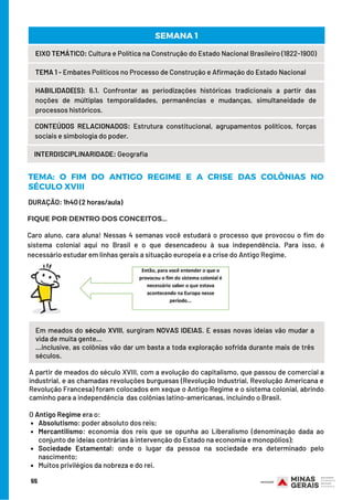 Em meados do século XVIII, surgiram NOVAS IDEIAS. E essas novas ideias vão mudar a
vida de muita gente...
...inclusive, as colônias vão dar um basta a toda exploração sofrida durante mais de três
séculos.
Absolutismo: poder absoluto dos reis;   
Mercantilismo: economia dos reis que se opunha ao Liberalismo (denominação dada ao
conjunto de ideias contrárias à intervenção do Estado na economia e monopólios);
Sociedade Estamental: onde o lugar da pessoa na sociedade era determinado pelo
nascimento;
Muitos privilégios da nobreza e do rei.
A partir de meados do século XVIII, com a evolução do capitalismo, que passou de comercial a
industrial, e as chamadas revoluções burguesas (Revolução Industrial, Revolução Americana e
Revolução Francesa) foram colocados em xeque o Antigo Regime e o sistema colonial, abrindo
caminho para a independência  das colônias latino-americanas, incluindo o Brasil.
    
O Antigo Regime era o:
Caro aluno, cara aluna! Nessas 4 semanas você estudará o processo que provocou o fim do
sistema colonial aqui no Brasil e o que desencadeou à sua independência. Para isso, é
necessário estudar em linhas gerais a situação europeia e a crise do Antigo Regime.
DURAÇÃO: 1h40 (2 horas/aula)
EIXO TEMÁTICO: Cultura e Política na Construção do Estado Nacional Brasileiro (1822-1900)
TEMA 1 - Embates Políticos no Processo de Construção e Afirmação do Estado Nacional
HABILIDADE(S): 6.1. Confrontar as periodizações históricas tradicionais a partir das
noções de múltiplas temporalidades, permanências e mudanças, simultaneidade de
processos históricos.
CONTEÚDOS RELACIONADOS:  Estrutura constitucional, agrupamentos políticos, forças
sociais e simbologia do poder.
SEMANA 1
INTERDISCIPLINARIDADE: Geografia
TEMA: O FIM DO ANTIGO REGIME E A CRISE DAS COLÔNIAS NO
SÉCULO XVIII
FIQUE POR DENTRO DOS CONCEITOS...
55
 