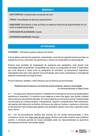 2
EIXO TEMÁTICO: Compreensão e produção de texto
TÓPICO: Textualização do discurso argumentativo
HABILIDADE: Reconhecer e usar as frases ou etapas do discurso da argumentação em um
texto ou sequência de relato
CONTEÚDOS RELACIONADOS: Coesão
INTERDISCIPLINARIDADE: Biologia
SEMANA 1 
ATIVIDADE 1 – Montando o quebra-cabeça com textos.
O texto abaixo está fora de sequência, embaralhado, você deverá organizá-lo para que fique na
sequência correta, colocando nos parênteses o número correspondente a cada parágrafo.  
Durante essa atividade de organização da sequência dos parágrafos, você deverá criar
estratégias para compreender a linearidade dos textos e a progressão do tema. É importante
que você observe o modo como os parágrafos se articulam, os mecanismos linguísticos
empregados pelo autor para garantir essa articulação, bem como a introdução e retomada de
palavras e expressões ao longo do texto.
Procure observar, também, o tipo textual no que se refere à sua estruturação.
Pandemia de Coronavírus é um teste de nossos sistemas, valores e humanidade
Por Michelle Bachelet e Filippo Grandi
a) ( ) A longo prazo, devemos acelerar o trabalho de construção de serviços de saúde pública
equitativos e acessíveis. E a maneira como reagimos a essa crise agora, sem dúvida, moldará
esses esforços nas próximas décadas. Se nossa resposta ao coronavírus estiver fundamentada
nos princípios de confiança pública, transparência, respeito e empatia pelos mais vulneráveis,
não apenas defenderemos os direitos intrínsecos de todo ser humano; usaremos e criaremos
as ferramentas mais eficazes para garantir que possamos superar essa crise e aprender lições
para o futuro.
b) ( ) Se nós precisávamos lembrar que vivemos em um mundo interconectado, o novo
coronavírus tornou isso mais claro do que nunca. Nenhum país pode resolver esse problema
sozinho, e nenhuma parcela de nossa sociedade pode ser desconsiderada se quisermos
efetivamente enfrentar este desafio global.
ATIVIDADES
 