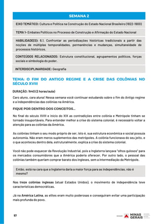 DURAÇÃO: 1h40 (2 horas/aula)
Então, está na cara que a Inglaterra daria a maior força para as independências, não é
mesmo?
57
EIXO TEMÁTICO: Cultura e Política na Construção do Estado Nacional Brasileiro (1822-1900)
TEMA 1- Embates Políticos no Processo de Construção e Afirmação do Estado Nacional
HABILIDADE(S): 6.1. Confrontar as periodizações históricas tradicionais a partir das
noções de múltiplas temporalidades, permanências e mudanças, simultaneidade de
processos históricos.
CONTEÚDOS RELACIONADOS:  Estrutura constitucional, agrupamentos políticos, forças
sociais e simbologia do poder.
SEMANA 2
INTERDISCIPLINARIDADE: Geografia
TEMA: O FIM DO ANTIGO REGIME E A CRISE DAS COLÔNIAS NO
SÉCULO XVIII
FIQUE POR DENTRO DOS CONCEITOS...
Caro aluno, cara aluna! Nessa semana você continuar estudando sobre o fim do Antigo regime
e a independências das colônias na América.
No final do século XVIII e início do XIX as contradições entre colônia e Metrópole tinham se
tornado insuportáveis. Para entender melhor a crise do sistema colonial, é necessário voltar a
atenção para as colônias da América.
As colônias tinham o seu modo próprio de ser, isto é, sua estrutura econômica e social possuía
autonomia. Não eram meros suplementos das metrópoles. A colônia funcionava do seu jeito, e
o que aconteceu dentro dela, estruturalmente, explica a crise do sistema colonial.
Você não pode esquecer da Revolução Industrial, pois a Inglaterra lançava “olhos gulosos” para
os mercados consumidores que a América poderia oferecer. Por outro lado, o pessoal das
colônias também queriam comprar barato dos ingleses, sem a intermediação da Metrópole.
Nas treze colônias inglesas (atual Estados Unidos), o movimento de independência teve
características democráticas.
Já na América Latina, as elites eram muito poderosas e conseguiram evitar uma participação
mais profunda do povo.
 