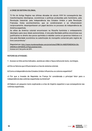 ROTEIRO DA ATIVIDADE:
 
1 -  Acesse os links acima indicados, assista ao vídeo e faça a leitura do texto, na íntegra.
a) Cite os fatores que influenciaram a crise do sistema colonial.
b) Como a independência dos Estados Unidos influenciou os colonos espanhóis?
c) Por que a invasão de Napoleão na França foi considerada o principal fator para a
independência das colônias espanholas na América?
d) Elabore um pequeno texto explicando a crise do Império espanhol e sua consequência nas
colônias espanholas.
59
A CRISE DO SISTEMA COLONIAL
"O fim do Antigo Regime nas últimas décadas do século XVIII foi consequência das
transformações ideológicas, econômicas e políticas produzidas pelo Iluminismo, pela
Revolução Industrial, pela independência dos Estados Unidos e pela Revolução
Francesa. Estes acontecimentos, que se condicionaram e se influenciaram
reciprocamente, desempenharam um papel decisivo no processo de independência da
América espanhola.
As elites da América colonial encontraram na filosofia iluminista o embasamento
ideológico para seus ideais autonomistas. A luta pela liberdade política encontrava sua
justificativa no direito dos povos oprimidos à rebelião contra os governos tirânicos e à
luta pela liberdade econômica na substituição do monopólio comercial pelo regime de
livre concorrência."
Disponível em: http://www.mundovestibular.com.br/articles/2786/1/A-INDEPENDENCIA-DA-
AMERICA-ESPANHOLA/Paacutegina1.html  .
Acesso em 2 de junho de 2011.
 