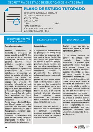 Prezado responsável,
Estamos vivenciando um
momento de propagação em
escala planetária do COVID-19, e
como precaução e seguindo
orientações nacionais e do
governo estadual, nossas
unidades escolares foram
fechadas. Para não
interrompermos o aprendizado
sistematizado de nossos
estudantes, preparamos um
plano de estudo dividido em
semanas que deverá ser
realizado pelos alunos em seu
espaço de vivência. Os
conceitos principais de cada
aula serão apresentados e em
seguida o aluno será desafiado
a resolver algumas atividades.
Para respondê-las, ele poderá
fazer pesquisas em fontes
variadas disponíveis em sua
residência.
Nessa etapa, o Ensino Médio, o
seu filho(a) passa por muitas
pressões, pois o momento é de
escolhas e decisões, por isso se
faça presente, demonstre apoio
e segurança a ele.
Contamos com sua colaboração
para auxiliar seu(s) filho(s) na
organização do tempo e no
cumprimento das atividades.
Caro estudante,
A suspensão das aulas em virtude
da propagação do COVID-19 foi
uma medida de segurança para
sua saúde e da sua família. Mas
não é motivo para que você deixe
de estudar e aprender sempre,
principalmente, no momento em
que você inicia o segundo ano do
Ensino Médio em um percurso de
descobertas, escolhas e
planejamento das próximas
ações para alcançar o que deseja
como
projeto de vida. Dessa forma,
você receberá planos de estudo
de cada um dos componentes
curriculares. Nesses planos, você
terá acesso aos conceitos
básicos da aula, e em seguida
realizará algumas atividades.
Para resolvê-las busque
informações em diferentes
fontes. Sabemos e confiamos no
seu potencial em aprender.
Contamos com seu esforço e
dedicação para não perder tempo
e continuar aprendendo,
ampliando seus saberes e dando
um passo a mais na conquista
dos seus sonhos e objetivos.
Anotar é um exercício de
seleção das ideias e de maior
aprendizado, por isso...
(1) Ao anotar, fazemos um
esforço de síntese. Como
resultado, duas coisas
acontecem. Em primeiro lugar,
quem anota entende mais, pois
está sempre fazendo um
esforço de captar o âmago da
questão. Repetindo, as notas
são nossa tradução do que
entendemos do conteúdo.
(2) Em segundo lugar, ao anotar,
nossa cabeça vaga menos. A
disciplina de selecionar o que
será escrito ajuda a manter a
atenção no que está sendo dito
ou lido, com menos divagações
ou preocupações com outros
problemas. Quando bate o sono
ou o tédio, é a melhor maneira
de retomar a atenção Caro(a)
aluno(a), busque anotar sempre
o que compreendeu de cada
assunto estudado, pois suas
anotações funcionam como
uma memória resumida do que
você estudou.
ORIENTAÇÕES AOS PAIS
E RESPONSÁVEIS
DICA PARA O ALUNO QUER SABER MAIS?
64
COMPONENTE CURRICULAR: GEOGRAFIA
ANO DE ESCOLARIDADE: 2º ANO
NOME DA ESCOLA:
NOME DO ALUNO:
TURMA: TURNO:
TOTAL DE SEMANAS: 4
NÚMERO DE AULAS POR SEMANA: 2
NÚMERO DE AULAS POR MÊS: 8
PLANO DE ESTUDO TUTORADOPLANO DE ESTUDO TUTORADO
SECRETARIA DE ESTADO DE EDUCAÇÃO DE MINAS GERAIS
 