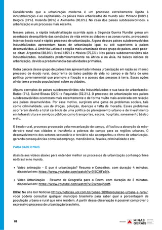 Vídeo animação – O que é urbanização? Resumo e Conceitos, com duração 4 minutos,
disponível em: https://www.youtube.com/watch?v=7f8CXiFp6fk.
Vídeo Urbanização – Resumo de Geografia para o Enem, com duração de 8 minutos,
disponível em: https://www.youtube.com/watch?v=7svcoojhegM.
Considerando que a urbanização moderna é um processo estreitamente ligado à
industrialização e ao capitalismo, os países mais urbanizados do mundo são: Mônaco (100%),
Bélgica (97%), Holanda (89%) e Alemanha (86,6%). No caso dos países subdesenvolvidos, a
urbanização é um processo mais recente.
Nesses países, a rápida industrialização ocorrida após a Segunda Guerra Mundial gerou um
acentuado desequilíbrio das condições de vida entre as cidades e as zonas rurais, provocando
intenso êxodo rural e rápido processo de urbanização. Alguns desses países subdesenvolvidos
industrializados apresentam taxas de urbanização igual ou até superiores à países
desenvolvidos. A América Latina é a região mais urbanizada desse grupo de países, onde pode-
se citar: Argentina (88,9%), Brasil (85%) e México (75,3%). Nos países subdesenvolvidos não
industrializados, localizados predominantemente na África e na Ásia, há baixos índices de
urbanização, devido a predominância das atividades primárias.
Outra parcela desse grupo de países tem apresentado intensa urbanização em razão ao intenso
processo de êxodo rural, decorrente do baixo padrão de vida no campo e da falta de uma
política governamental que promova a fixação e o acesso das pessoas à terra. Essas ações
aliviariam a pressão populacional sobre as cidades.
Alguns exemplos de países subdesenvolvidos não industrializados e sua taxa de urbanização:
Butão (7%), Guiné-Bissau (22%) e Paquistão (32,2%). O processo de urbanização nos países
subdesenvolvidos ocorreram mais recentemente e de forma muito mais acelerada em relação
aos países desenvolvidos. Por esse motivo, surgiram uma gama de problemas sociais, tais
como criminalidade, uso de drogas, poluição, doenças e falta de moradia. Esses problemas
ocorreram devido a total carência de uma política de planejamento urbano e de investimento
em infraestrutura e serviços públicos como transportes, escola, hospitais, saneamento básico
e etc.
O êxodo rural, processo provocado pela mecanização do campo, dificultou a absorção da mão-
de-obra rural nas cidades e transferiu a pobreza do campo para as regiões urbanas. O
desenvolvimento dos setores secundário e terciário não acompanhou o ritmo de urbanização,
gerando consequências como subemprego, mendicância, favelas, criminalidade e etc.
PARA SABER MAIS
Assista aos vídeos abaixo para entender melhor os processos de urbanização contemporânea
no Brasil e no mundo.
 
DICA: No site Uol Notícias https://noticias.uol.com.br/censo-2010/populacao-urbana-e-rural/,
você poderá consultar qualquer município brasileiro para saber qual a porcentagem de
população urbana e rural que nele residem. A partir dessa observação é possível comprovar o
expressivo processo de urbanização brasileiro.
66
 