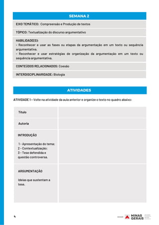ATIVIDADE 1 – Volte na atividade da aula anterior e organize o texto no quadro abaixo:
PAÍS
PAÍS
HABILIDADE(S):
- Reconhecer e usar as fases ou etapas da argumentação em um texto ou sequência
argumentativa.
- Reconhecer e usar estratégias de organização da argumentação em um texto ou
sequência argumentativa.
4
EIXO TEMÁTICO:  Compreensão e Produção de textos
TÓPICO: Textualização do discurso argumentativo
CONTEÚDOS RELACIONADOS: Coesão
INTERDISCIPLINARIDADE: Biologia
SEMANA 2
ATIVIDADES
Título
Autoria
INTRODUÇÃO
 1 - Apresentação do tema;
2 - Contextualização;
3 - Tese defendida e
questão controversa.
ARGUMENTAÇÃO
 
Ideias que sustentam a
tese.
 