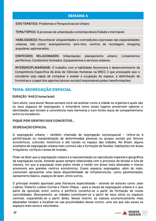 77
EIXO TEMÁTICO: Problemas e Perspectivas do Urbano
TEMA/TÓPICO: O processo de urbanização contemporâneo/Cidade e metrópole
HABILIDADE(S): Reconhecer singularidades e contradições expressas nas espacialidades
urbanas, tais como: acampamentos, sem-teto, centros de reciclagem, shopping
populares, aglomerados.
CONTEÚDOS RELACIONADOS: Urbanização; planejamento urbano; Loteamentos
periféricos; Condomínio fechados, Equipamentos e serviços urbanos.
SEMANA 4
INTERDISCIPLINARIDADE: O trabalho com a habilidade favorecerá o desenvolvimento da
Competência Específica da área de Ciências Humanas na BNCC 2 que pressupõe que o
estudante seja capaz de comparar e avaliar a ocupação do espaço, a delimitação de
fronteiras e o papel dos agentes (atores sociais) responsáveis pelas transformações.
DURAÇÃO: 1h40 (2 horas/aula)
TEMA: SEGREGAÇÃO ESPACIAL
FIQUE POR DENTRO DOS CONCEITOS...
Caro aluno, cara aluna! Nessa semana você vai analisar como a cidade se organiza e quais são
os seus espaços de segregação, e entenderá como esses lugares preservam saberes e
identidades que tornam a convivência mais harmonia e com fortes laços de companheirismo
entre os moradores.
SEGREGAÇÃO ESPACIAL
 
A segregação urbana – também chamada de segregação socioespacial – refere-se à
periferização ou marginalização de determinadas pessoas ou grupos sociais por fatores
econômicos, culturais, históricos e até raciais no espaço das cidades. No Brasil, alguns
exemplos de segregação urbana mais comuns são a formação de favelas, habitações em áreas
irregulares, cortiços e áreas de invasão.
Pode-se dizer que a segregação urbana é a representação ou reprodução espacial e geográfica
da segregação social, estando quase sempre relacionada com o processo de divisão e luta de
classes, em que a população mais pobre tende a residir em áreas mais afastadas e menos
acessíveis aos grandes centros econômicos. Esses espaços segregados, além do mais,
costumam apresentar uma baixa disponibilidade de infraestruturas, como pavimentação,
saneamento básico, espaços de lazer, entre outros.
O principal modelo apontado pela literatura especializada – através de autores como Jean
Lojkine, Roberto Lobato Corrêa e Flávio Villaça – para a causa da segregação urbana é o que
parte da oposição entre centro e periferia constitui-se a partir da formação de novas
centralidades. Basicamente, as cidades constituem-se a partir de seus sítios ou espaços
centrais, expandindo-se a partir deles. Nesse ínterim, as classes economicamente mais
abastadas tendem a localizar-se nas proximidades desse centro, uma vez que são esses os
espaços mais caros e valorizados.
 