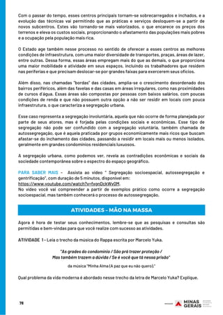 Com o passar do tempo, esses centros principais tornam-se sobrecarregados e inchados, e a
evolução das técnicas vai permitindo que as práticas e serviços desloquem-se a partir de
novos subcentros. Estes vão tornando-se mais valorizados, o que encarece os preços dos
terrenos e eleva os custos sociais, proporcionando o afastamento das populações mais pobres
e a ocupação pela população mais rica.
O Estado age também nesse processo no sentido de oferecer a esses centros as melhores
condições de infraestrutura, com uma maior diversidade de transportes, praças, áreas de lazer,
entre outras. Dessa forma, essas áreas empregam mais do que as demais, o que proporciona
uma maior mobilidade e atividade em seus espaços, incluindo os trabalhadores que residem
nas periferias e que precisam deslocar-se por grandes faixas para exercerem seus ofícios.
Além disso, nas chamadas “bordas” das cidades, amplia-se o crescimento desordenado dos
bairros periféricos, além das favelas e das casas em áreas irregulares, como nas proximidades
de cursos d´água. Essas áreas são compostas por pessoas com baixos salários, com poucas
condições de renda e que não possuem outra opção a não ser residir em locais com pouca
infraestrutura, o que caracteriza a segregação urbana.
Esse caso representa a segregação involuntária, aquela que não ocorre de forma planejada por
parte de seus atores, mas é forjada pelas condições sociais e econômicas. Esse tipo de
segregação não pode ser confundido com a segregação voluntária, também chamada de
autossegregação, que é aquela praticada por grupos economicamente mais ricos que buscam
afastar-se do inchamento das cidades, passando a residir em locais mais ou menos isolados,
geralmente em grandes condomínios residenciais luxuosos.
A segregação urbana, como podemos ver, revela as contradições econômicas e sociais da
sociedade contemporânea sobre o espectro do espaço geográfico.
 
PARA SABER MAIS –  Assista ao vídeo “ Segregação socioespacial, autossegregação e
gentrificação”, com duração de 5 minutos, disponível em: 
https://www.youtube.com/watch?v=fxgnDckWv0M.
No vídeo você vai compreender a partir de exemplos prático como ocorre a segregação
socioespacial, mas também conhecerá o processo de autossegregação.
78
Agora é hora de testar seus conhecimentos, lembre-se que as pesquisas e consultas são
permitidas e bem-vindas para que você realize com sucesso as atividades.
 
ATIVIDADE 1 - Leia o trecho da música do Rappa escrita por Marcelo Yuka.
"As grades do condomínio / São prá trazer proteção /
Mas também trazem a dúvida / Se é você que tá nessa prisão"
ATIVIDADES – MÃO NA MASSA
da música "Minha Alma (A paz que eu não quero)."
Qual problema da vida moderna é abordado nesse trecho da letra de Marcelo Yuka? Explique.
 