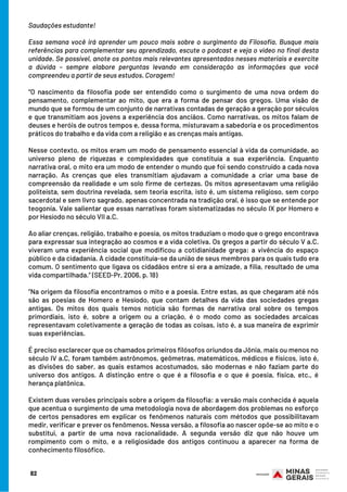 Saudações estudante!
Essa semana você irá aprender um pouco mais sobre o surgimento da Filosofia. Busque mais
referências para complementar seu aprendizado, escute o podcast e veja o vídeo no final desta
unidade. Se possível, anote os pontos mais relevantes apresentados nesses materiais e exercite
a dúvida – sempre elabore perguntas levando em consideração as informações que você
compreendeu a partir de seus estudos. Coragem!
“O nascimento da filosofia pode ser entendido como o surgimento de uma nova ordem do
pensamento, complementar ao mito, que era a forma de pensar dos gregos. Uma visão de
mundo que se formou de um conjunto de narrativas contadas de geração a geração por séculos
e que transmitiam aos jovens a experiência dos anciãos. Como narrativas, os mitos falam de
deuses e heróis de outros tempos e, dessa forma, misturavam a sabedoria e os procedimentos
práticos do trabalho e da vida com a religião e as crenças mais antigas.
Nesse contexto, os mitos eram um modo de pensamento essencial à vida da comunidade, ao
universo pleno de riquezas e complexidades que constituía a sua experiência. Enquanto
narrativa oral, o mito era um modo de entender o mundo que foi sendo construído a cada nova
narração. As crenças que eles transmitiam ajudavam a comunidade a criar uma base de
compreensão da realidade e um solo firme de certezas. Os mitos apresentavam uma religião
politeísta, sem doutrina revelada, sem teoria escrita, isto é, um sistema religioso, sem corpo
sacerdotal e sem livro sagrado, apenas concentrada na tradição oral, é isso que se entende por
teogonia. Vale salientar que essas narrativas foram sistematizadas no século IX por Homero e
por Hesíodo no século VII a.C.
Ao aliar crenças, religião, trabalho e poesia, os mitos traduziam o modo que o grego encontrava
para expressar sua integração ao cosmos e a vida coletiva. Os gregos a partir do século V a.C.
viveram uma experiência social que modificou a cotidianidade grega: a vivência do espaço
público e da cidadania. A cidade constituía-se da união de seus membros para os quais tudo era
comum. O sentimento que ligava os cidadãos entre si era a amizade, a filia, resultado de uma
vida compartilhada.” (SEED-Pr, 2006, p. 18)
“Na origem da filosofia encontramos o mito e a poesia. Entre estas, as que chegaram até nós
são as poesias de Homero e Hesíodo, que contam detalhes da vida das sociedades gregas
antigas. Os mitos dos quais temos notícia são formas de narrativa oral sobre os tempos
primordiais, isto é, sobre a origem ou a criação, é o modo como as sociedades arcaicas
representavam coletivamente a geração de todas as coisas, isto é, a sua maneira de exprimir
suas experiências.
É preciso esclarecer que os chamados primeiros filósofos oriundos da Jônia, mais ou menos no
século IV a.C, foram também astrônomos, geômetras, matemáticos, médicos e físicos, isto é,
as divisões do saber, as quais estamos acostumados, são modernas e não faziam parte do
universo dos antigos. A distinção entre o que é a filosofia e o que é poesia, física, etc., é
herança platônica.
Existem duas versões principais sobre a origem da filosofia: a versão mais conhecida é aquela
que acentua o surgimento de uma metodologia nova de abordagem dos problemas no esforço
de certos pensadores em explicar os fenômenos naturais com métodos que possibilitavam
medir, verificar e prever os fenômenos. Nessa versão, a filosofia ao nascer opõe-se ao mito e o
substitui, a partir de uma nova racionalidade. A segunda versão diz que não houve um
rompimento com o mito, e a religiosidade dos antigos continuou a aparecer na forma de
conhecimento filosófico.
82
 