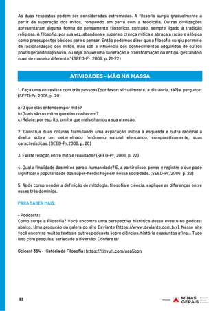 As duas respostas podem ser consideradas extremadas. A filosofia surgiu gradualmente a
partir da superação dos mitos, rompendo em parte com a teodicéia. Outras civilizações
apresentaram alguma forma de pensamento filosófico, contudo, sempre ligado à tradição
religiosa. A filosofia, por sua vez, abandona e supera a crença mítica e abraça a razão e a lógica
como pressupostos básicos para o pensar. Então podemos dizer que a filosofia surgiu por meio
da racionalização dos mitos, mas sob a influência dos conhecimentos adquiridos de outros
povos gerando algo novo, ou seja, houve uma superação e transformação do antigo, gestando o
novo de maneira diferente.” (SEED-Pr, 2006, p. 21-22)
83
1. Faça uma entrevista com três pessoas (por favor: virtualmente, à distância, tá?) e pergunte:
(SEED-Pr, 2006, p. 20)
 
a) O que elas entendem por mito?
b) Quais são os mitos que elas conhecem?
c) Relate, por escrito, o mito que mais chamou a sua atenção.
2. Construa duas colunas formulando uma explicação mítica à esquerda e outra racional à
direita sobre um determinado fenômeno natural elencando, comparativamente, suas
características. (SEED-Pr,2006, p. 20)
 
3. Existe relação entre mito e realidade? (SEED-Pr, 2006, p. 22)
 
4. Qual a finalidade dos mitos para a humanidade? E, a partir disso, pense e registre o que pode
significar a popularidade dos super-heróis hoje em nossa sociedade. (SEED-Pr, 2006, p. 22)
 
5. Após compreender a definição de mitologia, filosofia e ciência, explique as diferenças entre
esses três domínios.
PARA SABER MAIS:
- Podcasts:
Como surge a Filosofia? Você encontra uma perspectiva histórica desse evento no podcast
abaixo. Uma produção da galera do site Deviante (https://www.deviante.com.br/). Nesse site
você encontra muitos textos e outros podcasts sobre ciências, história e assuntos afins… Tudo
isso com pesquisa, seriedade e diversão. Confere lá!
Scicast 364 – História da Filosofia: https://tinyurl.com/uep5boh
ATIVIDADES – MÃO NA MASSA
 