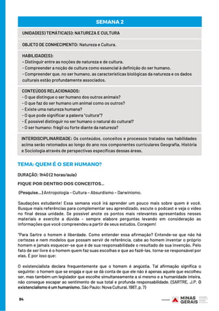 84
UNIDADE(S) TEMÁTICA(S): NATUREZA E CULTURA
OBJETO DE CONHECIMENTO: Natureza e Cultura.
HABILIDADE(S):
- Distinguir entre as noções de natureza e de cultura.
- Compreender a noção de cultura como essencial à definição do ser humano.
- Compreender que, no ser humano, as características biológicas da natureza e os dados
culturais estão profundamente associados.
CONTEÚDOS RELACIONADOS:
- O que distingue o ser humano dos outros animais?
- O que faz do ser humano um animal como os outros?
- Existe uma natureza humana?
- O que pode significar a palavra “cultura”?
- É possível distinguir no ser humano o natural do cultural?
- O ser humano: frágil ou forte diante da natureza?
SEMANA 2
INTERDISCIPLINARIDADE: Os conteúdos, conceitos e processos tratados nas habilidades
acima serão retomados ao longo do ano nos componentes curriculares Geografia, História
e Sociologia através de perspectivas específicas dessas áreas.
DURAÇÃO: 1h40 (2 horas/aula)
TEMA: QUEM É O SER HUMANO?
FIQUE POR DENTRO DOS CONCEITOS...
(Pesquise...) Antropologia – Cultura – Absurdismo – Darwinismo.
Saudações estudante! Essa semana você irá aprender um pouco mais sobre quem é você.
Busque mais referências para complementar seu aprendizado, escute o podcast e veja o vídeo
no final dessa unidade. Se possível anote os pontos mais relevantes apresentados nesses
materiais e exercite a dúvida – sempre elabore perguntas levando em consideração as
informações que você compreendeu a partir de seus estudos. Coragem!
 
“Para Sartre o homem é liberdade. Como entender essa afirmação? Entende-se que não há
certezas e nem modelos que possam servir de referência, cabe ao homem inventar o próprio
homem e jamais esquecer-se que é de sua responsabilidade o resultado de sua invenção. Pelo
fato de ser livre é o homem quem faz suas escolhas e que ao fazê-las, torna-se responsável por
elas. É por isso que:
O existencialista declara frequentemente que o homem é angústia. Tal afirmação significa o
seguinte: o homem que se engaja e que se dá conta de que ele não é apenas aquele que escolheu
ser, mas também um legislador que escolhe simultaneamente a si mesmo e a humanidade inteira,
não consegue escapar ao sentimento de sua total e profunda responsabilidade. (SARTRE, J.P. O
existencialismo é um humanismo. São Paulo: Nova Cultural, 1987, p. 7)
 