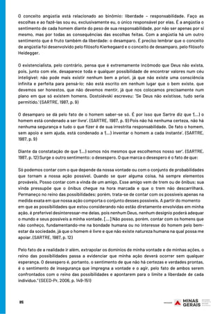 O conceito angústia está relacionado ao binômio: liberdade – responsabilidade. Faço as
escolhas e ao fazê-las sou eu, exclusivamente eu, o único responsável por elas. É a angústia o
sentimento de cada homem diante do peso de sua responsabilidade, por não ser apenas por si
mesmo, mas por todas as consequências das escolhas feitas. Com a angústia há um outro
sentimento que é fruto também da liberdade: o desamparo. É preciso lembrar que o conceito
de angústia foi desenvolvido pelo filósofo Kierkegaard e o conceito de desamparo, pelo filósofo
Heidegger.
 
O existencialista, pelo contrário, pensa que é extremamente incômodo que Deus não exista,
pois, junto com ele, desaparece toda e qualquer possibilidade de encontrar valores num céu
inteligível; não pode mais existir nenhum bem a priori, já que não existe uma consciência
infinita e perfeita para pensá-lo; não está escrito em nenhum lugar que o bem existe, que
devemos ser honestos, que não devemos mentir, já que nos colocamos precisamente num
plano em que só existem homens. Dostoiévski escreveu: ‘Se Deus não existisse, tudo seria
permitido.’ (SARTRE, 1987, p. 9)
 
O desamparo se dá pelo fato de o homem saber-se só. É por isso que Sartre diz que ‘(...) o
homem está condenado a ser livre’. (SARTRE, 1987, p. 9) Pois não há nenhuma certeza, não há
nenhuma segurança e tudo o que fizer é de sua irrestrita responsabilidade. De fato o homem,
sem apoio e sem ajuda, está condenado a ‘(...) inventar o homem a cada instante’. (SARTRE,
1987, p. 9)
 
Diante da constatação de que ‘(...) somos nós mesmos que escolhemos nosso ser’. (SARTRE,
1987, p. 12) Surge o outro sentimento: o desespero. O que marca o desespero é o fato de que:
 
Só podemos contar com o que depende da nossa vontade ou com o conjunto de probabilidades
que tornam a nossa ação possível. Quando se quer alguma coisa, há sempre elementos
prováveis. Posso contar com a vinda de um amigo. Esse amigo vem de trem ou de ônibus; sua
vinda pressupõe que o ônibus chegue na hora marcada e que o trem não descarrilhará.
Permaneço no reino das possibilidades; porém, trata-se de contar com os possíveis apenas na
medida exata em que nossa ação comporta o conjunto desses possíveis. A partir do momento
em que as possibilidades que estou considerando não estão diretamente envolvidas em minha
ação, é preferível desinteressar-me delas, pois nenhum Deus, nenhum desígnio poderá adequar
o mundo e seus possíveis a minha vontade. [...] Não posso, porém, contar com os homens que
não conheço, fundamentando-me na bondade humana ou no interesse do homem pelo bem-
estar da sociedade, já que o homem é livre e que não existe natureza humana na qual possa me
apoiar. (SARTRE, 1987, p. 12)
Pelo fato de a realidade ir além, extrapolar os domínios de minha vontade e de minhas ações, o
reino das possibilidades passa a evidenciar que minha ação deverá ocorrer sem qualquer
esperança. O desespero é, portanto, o sentimento de que não há certezas e verdades prontas,
é o sentimento de insegurança que impregna a vontade e o agir, pelo fato de ambos serem
confrontados com o reino das possibilidades e apontarem para o limite a liberdade de cada
indivíduo.” (SEED-Pr, 2006, p. 149-151)
85
 