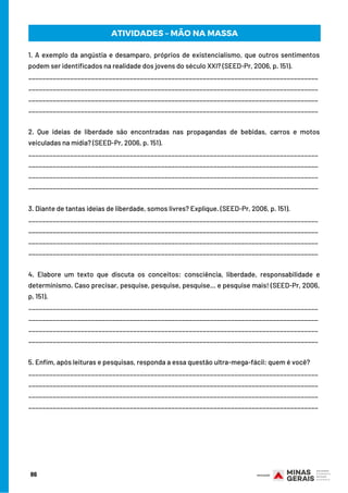 86
1. A exemplo da angústia e desamparo, próprios de existencialismo, que outros sentimentos
podem ser identificados na realidade dos jovens do século XXI? (SEED-Pr, 2006, p. 151).
___________________________________________________________________________________
___________________________________________________________________________________
___________________________________________________________________________________
___________________________________________________________________________________
2. Que ideias de liberdade são encontradas nas propagandas de bebidas, carros e motos
veiculadas na mídia? (SEED-Pr, 2006, p. 151).
___________________________________________________________________________________
___________________________________________________________________________________
___________________________________________________________________________________
___________________________________________________________________________________
3. Diante de tantas ideias de liberdade, somos livres? Explique. (SEED-Pr, 2006, p. 151).
___________________________________________________________________________________
___________________________________________________________________________________
___________________________________________________________________________________
___________________________________________________________________________________
4. Elabore um texto que discuta os conceitos: consciência, liberdade, responsabilidade e
determinismo. Caso precisar, pesquise, pesquise, pesquise... e pesquise mais! (SEED-Pr, 2006,
p. 151).
___________________________________________________________________________________
___________________________________________________________________________________
___________________________________________________________________________________
___________________________________________________________________________________
5. Enfim, após leituras e pesquisas, responda a essa questão ultra-mega-fácil: quem é você?
___________________________________________________________________________________
___________________________________________________________________________________
___________________________________________________________________________________
___________________________________________________________________________________
ATIVIDADES – MÃO NA MASSA
 