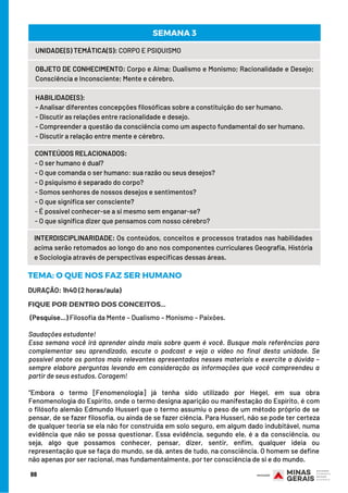 88
UNIDADE(S) TEMÁTICA(S): CORPO E PSIQUISMO
OBJETO DE CONHECIMENTO: Corpo e Alma; Dualismo e Monismo; Racionalidade e Desejo;
Consciência e Inconsciente; Mente e cérebro.
HABILIDADE(S):
- Analisar diferentes concepções filosóficas sobre a constituição do ser humano.
- Discutir as relações entre racionalidade e desejo.
- Compreender a questão da consciência como um aspecto fundamental do ser humano.
- Discutir a relação entre mente e cérebro.
CONTEÚDOS RELACIONADOS:
- O ser humano é dual?
- O que comanda o ser humano: sua razão ou seus desejos?
- O psiquismo é separado do corpo?
- Somos senhores de nossos desejos e sentimentos?
- O que significa ser consciente?
- É possível conhecer-se a si mesmo sem enganar-se?
- O que significa dizer que pensamos com nosso cérebro?
SEMANA 3
INTERDISCIPLINARIDADE: Os conteúdos, conceitos e processos tratados nas habilidades
acima serão retomados ao longo do ano nos componentes curriculares Geografia, História
e Sociologia através de perspectivas específicas dessas áreas.
DURAÇÃO: 1h40 (2 horas/aula)
TEMA: O QUE NOS FAZ SER HUMANO
FIQUE POR DENTRO DOS CONCEITOS...
(Pesquise...) Filosofia da Mente – Dualismo – Monismo – Paixões.
Saudações estudante!
Essa semana você irá aprender ainda mais sobre quem é você. Busque mais referências para
complementar seu aprendizado, escute o podcast e veja o vídeo no final desta unidade. Se
possível anote os pontos mais relevantes apresentados nesses materiais e exercite a dúvida –
sempre elabore perguntas levando em consideração as informações que você compreendeu a
partir de seus estudos. Coragem!
“Embora o termo [Fenomenologia] já tenha sido utilizado por Hegel, em sua obra
Fenomenologia do Espírito, onde o termo designa aparição ou manifestação do Espírito, é com
o filósofo alemão Edmundo Husserl que o termo assumiu o peso de um método próprio de se
pensar, de se fazer filosofia, ou ainda de se fazer ciência. Para Husserl, não se pode ter certeza
de qualquer teoria se ela não for construída em solo seguro, em algum dado indubitável, numa
evidência que não se possa questionar. Essa evidência, segundo ele, é a da consciência, ou
seja, algo que possamos conhecer, pensar, dizer, sentir, enfim, qualquer ideia ou
representação que se faça do mundo, se dá, antes de tudo, na consciência. O homem se define
não apenas por ser racional, mas fundamentalmente, por ter consciência de si e do mundo.
 