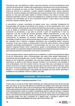 Consciência, aqui, não significa um ‘saber o que estou fazendo’, em termos psicológicos como
contrário de inconsciente. Também não se pode pensar consciência como um fato puramente
mental, em oposição ao corpo, ao físico. Consciência deve ser compreendida como modo
próprio do homem ser e perceber o mundo, enquanto totalidade física, mental, espiritual,
emocional, racional e qualquer outra dimensão que se queira associar aqui. Consciência não é
apenas um meio pelo qual algum objeto (o homem) conhece uma coisa (o mundo), como
instâncias separadas. Portanto, não há uma realidade pura, isolada do homem, mas a realidade
enquanto ela é percebida, que se dá à consciência humana. A partir disso é que se pode
raciocinar, calcular, poetizar, agir, etc...
A consciência é sempre consciência de alguma coisa, reza o princípio fundamental da
Fenomenologia. Ela estuda a consciência em si mesma, no ato do conhecimento. Ela é, num
sentido mais geral, a descrição de um conjunto de fenômenos que se dão no tempo e no espaço
e que se dispõe à consciência humana. Os empiristas diziam que a essência das coisas é
inacessível ao pensamento, e que este se constrói a partir de experiências. O risco do
empirismo é de cair na falta de certezas absolutas, válidas universalmente, ou seja, num
ceticismo, além de retirar da mente, da razão, um papel preponderante no ato do
conhecimento. Os idealistas, ao contrário, admitiam que o pensamento pode chegar a
contemplar a essência, pois a mente humana possui condições a priori (as categorias de Kant,
por exemplo), isto é, anterior a qualquer experiência, que a possibilita pensar conceitos
universais. O seu risco é deixar o conhecimento à mercê da mente humana, numa atividade
puramente psicológica (psicologismo). A fenomenologia, por seu turno, quer superar esse
dualismo. Segundo Husserl, tanto a experiência, quanto a universalização da metafísica, só
fazem sentido e se organizam enquanto representações na consciência humana. Portanto, é a
partir dela que devemos compreender como se dá o conhecimento.
Se na concepção clássica, seja no empirismo ou no idealismo, o sujeito está separado do objeto
no ato do conhecimento, para a Fenomenologia, eles estão numa relação indissociável. A
consciência está entrelaçada com o mundo. Perceber é perceber o mundo, no mundo. Não é
apenas um ato imaginativo, psicológico; nem uma pura recepção de sensações advindas da
experiência, ou ainda um ato reflexivo-racional. Perceber é um movimento, uma atividade, é
uma contemplação, com forte caráter emotivo. Isso quer dizer que a percepção do mundo
sempre se dá com um caráter motivado: percebo aquilo que mais me chama a atenção, aquilo
que quero. O mundo é captado, segundo Husserl, sempre em perspectiva, ou seja, sempre em
relação a... e nunca absolutamente. A percepção não consegue, por esse motivo, apreender a
realidade em sua totalidade.” (SEED-Pr, 2006, p. 324-325).
89
ATIVIDADES – MÃO NA MASSA
Leia o trecho a seguir e responda às questões 1, 2 e 3.
“O bom senso é a coisa do mundo melhor partilhada, pois cada qual pensa estar tão bem provido
dele, que mesmo os que são mais difíceis de contentar em qualquer outra coisa não costumam
desejar tê-lo mais do que o têm. E não é verossímil que todos se enganem a tal respeito; mas isso
antes testemunha que o poder de bem julgar e distinguir o verdadeiro do falso, que é propriamente
o que se denomina bom senso ou a razão, é naturalmente igual em todos os homens; e, destarte,
que a diversidade de nossas opiniões não provém do fato de serem mais uns racionais do que
outros, mas somente de conduzirmos nosso pensamentos por vias diversas e não considerarmos
as mesmas coisas. Pois não é suficiente ter o espírito bom, o principal é aplicá-lo bem.”
(DESCARTES, R. Discurso do Método. São Paulo: Abril Cultural, 1979, p. 29).
 