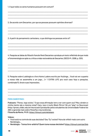 90
Você está no controle de suas decisões? Seu “Eu” existe? Hora de refletir mais com outro
Nerdologia…
Nerdologia - Temos livre-arbítrio? Quem toma nossas decisões? https://tinyurl.com/gsr3xlo
1. O que todos os seres humanos possuem em comum?
___________________________________________________________________________________
___________________________________________________________________________________
___________________________________________________________________________________
2. De acordo com Descartes, por que as pessoas possuem opiniões diversas?
___________________________________________________________________________________
___________________________________________________________________________________
___________________________________________________________________________________
3. A partir do pensamento cartesiano, o que distingue as pessoas entre si?
___________________________________________________________________________________
___________________________________________________________________________________
___________________________________________________________________________________
4. Pesquise as ideias do filósofo francês René Descartes e produza um texto refletindo de que modo
a Fenomenologia se opõe ou critica a visão racionalista de Descartes. (SEED-Pr, 2006, p. 325).
___________________________________________________________________________________
___________________________________________________________________________________
___________________________________________________________________________________
5. Pesquise sobre Ludologia e o livro Homo Ludens escrito por Huizinga… Você vai ver o quanto
a nossa vida se assemelha a um jogo… (+ 1 EXTRA LIFE pra você caso faça a pesquisa,
combinado?). Anote suas impressões.
___________________________________________________________________________________
___________________________________________________________________________________
___________________________________________________________________________________
Podcasts: “Penso, logo existo.” O que essa afirmação tem a ver com quem sou? Meu cérebro e
minha mente são a mesma coisa? Cara, isso é muito Black Mirror! Dê um “play” no Neurocast
(http://proec.ufabc.edu.br/neurocast/) produzido pelos estudantes da Universidade Federal do
ABC e aprenda mais sobre filosofia e neurociências.
Filosofia da Mente, Pt 01: https://tinyurl.com/whxhenn
           
Vídeos:
PARA SABER MAIS:
 