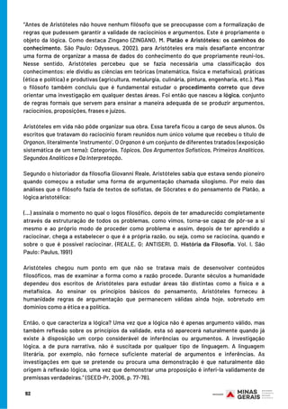 92
“Antes de Aristóteles não houve nenhum filósofo que se preocupasse com a formalização de
regras que pudessem garantir a validade de raciocínios e argumentos. Este é propriamente o
objeto da lógica. Como destaca Zingano (ZINGANO, M. Platão e Aristóteles: os caminhos do
conhecimento. São Paulo: Odysseus, 2002), para Aristóteles era mais desafiante encontrar
uma forma de organizar a massa de dados do conhecimento do que propriamente reuni-los.
Nesse sentido, Aristóteles percebeu que se fazia necessária uma classificação dos
conhecimentos: ele dividiu as ciências em teóricas (matemática, física e metafísica), práticas
(ética e política) e produtivas (agricultura, metalurgia, culinária, pintura, engenharia, etc.). Mas
o filósofo também concluiu que é fundamental estudar o procedimento correto que deve
orientar uma investigação em qualquer destas áreas. Foi então que nasceu a lógica, conjunto
de regras formais que servem para ensinar a maneira adequada de se produzir argumentos,
raciocínios, proposições, frases e juízos.
Aristóteles em vida não pôde organizar sua obra. Essa tarefa ficou a cargo de seus alunos. Os
escritos que tratavam do raciocínio foram reunidos num único volume que recebeu o título de
Organon, literalmente ‘instrumento’. O Organon é um conjunto de diferentes tratados (exposição
sistemática de um tema): Categorias, Tópicos, Dos Argumentos Sofísticos, Primeiros Analíticos,
Segundos Analíticos e Da Interpretação.
Segundo o historiador da filosofia Giovanni Reale, Aristóteles sabia que estava sendo pioneiro
quando começou a estudar uma forma de argumentação chamada silogismo. Por meio das
análises que o filósofo fazia de textos de sofistas, de Sócrates e do pensamento de Platão, a
lógica aristotélica:
 
(...) assinala o momento no qual o logos filosófico, depois de ter amadurecido completamente
através da estruturação de todos os problemas, como vimos, torna-se capaz de pôr-se a si
mesmo e ao próprio modo de proceder como problema e assim, depois de ter aprendido a
raciocinar, chega a estabelecer o que é a própria razão, ou seja, como se raciocina, quando e
sobre o que é possível raciocinar. (REALE, G; ANTISERI, D. História da Filosofia. Vol. I. São
Paulo: Paulus, 1991)
 
Aristóteles chegou num ponto em que não se tratava mais de desenvolver conteúdos
filosóficos, mas de examinar a forma como a razão procede. Durante séculos a humanidade
dependeu dos escritos de Aristóteles para estudar áreas tão distintas como a física e a
metafísica. Ao ensinar os princípios básicos do pensamento, Aristóteles forneceu à
humanidade regras de argumentação que permanecem válidas ainda hoje, sobretudo em
domínios como a ética e a política.
Então, o que caracteriza a lógica? Uma vez que a lógica não é apenas argumento válido, mas
também reflexão sobre os princípios da validade, esta só aparecerá naturalmente quando já
existe à disposição um corpo considerável de inferências ou argumentos. A investigação
lógica, a de pura narrativa, não é suscitada por qualquer tipo de linguagem. A linguagem
literária, por exemplo, não fornece suficiente material de argumentos e inferências. As
investigações em que se pretende ou procura uma demonstração é que naturalmente dão
origem à reflexão lógica, uma vez que demonstrar uma proposição é inferi-la validamente de
premissas verdadeiras.” (SEED-Pr, 2006, p. 77-78).
 
