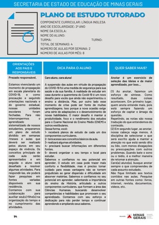 Prezado responsável,
Estamos vivenciando um
momento de propagação
em escala planetária do
COVID-19, e como
precaução e seguindo
orientações nacionais e
do governo estadual,
nossas unidades
escolares foram
fechadas. Para não
interrompermos o
aprendizado
sistematizado de nossos
estudantes, preparamos
um plano de estudo
dividido em semanas
/meses e aulas que
deverá ser realizado
pelos alunos em seu
espaço de vivência. Os
conceitos principais de
cada aula serão
apresentados e em
seguida o aluno será
desafiado a resolver
algumas atividades. Para
respondê-las, ele poderá
fazer pesquisas em
fontes variadas
disponíveis em sua
residência.
Contamos com sua
colaboração para
auxiliar seu(s) filho(s) na
organização do tempo e
no cumprimento das
atividades.
Caroaluno,caraaluna!
A suspensão das aulas em virtude da propagação
do COVID-19 foi uma medida de segurança para sua
saúde e da sua família. A realidade de estudar em
casa durante a quarentena do Covid-19 é um novo
desafio para vocês que ainda não experimentou o
ensino a distância. Mas, por outro lado esse
momento de crise pode ser fonte de muitas
aprendizagens. Isso porque a nova ocasião exige
uma série de adaptações e o desenvolvimento de
novas habilidades. O maior desafio é manter a
produtividade, foco e o rendimento dos estudos
para o Exame Nacional do Ensino Médio (ENEM) e
outrosvestibulares.
Dessaforma,você:
1- receberá planos de estudo de cada um dos
componentescurriculares.
2-teráacessoaosconceitosbásicosdaaula.
3-realizaráalgumasatividades.
4- precisará buscar informações em diferentes
fontes.
5- deverá organizar o seu tempo e local para
estudar.
Sabemos e confiamos no seu potencial em
aprender. O estudo em casa pode trazer mais
conforto e flexibilidade, mas é preciso tomar
cuidado para essas vantagens não se tornem
prejudiciais ao gerar dispersão e dificuldade em
absorver matérias. Sabemos e confiamos no seu
potencial em aprender, salientando a importância
do ensino da História, articulado a outros
componentes curriculares, que formam a área das
Ciências Humanas, buscando desenvolver
competências e habilidades que promovam o seu
aprendizado. Contamos com seu esforço e
dedicação para não perder tempo e continuar
aprendendoeampliandoseussaberes.
Anotar é um exercício de
seleção das ideias e de maior
aprendizado, por isso...
(1) Ao anotar, fazemos um
esforço de síntese. Como
resultado, duas coisas
acontecem. Em primeiro lugar,
quem anota entende mais, pois
está sempre fazendo um
esforço de captar o âmago da
questão.
Repetindo, as notas são nossa
tradução do que entendemos do
conteúdo.
(2) Em segundo lugar, ao anotar,
nossa cabeça vaga menos. A
disciplina de selecionar o que
será escrito ajuda a manter a
atenção no que está sendo dito
ou lido, com menos divagações
ou preocupações com outros
problemas. Quando bate o sono
ou o tédio, é a melhor maneira
de retomar a atenção.
Caro(a) aluno(a), busque anotar
sempre o que compreendeu de
cada assunto estudado.
Não fique limitado aos textos
contidos nas aulas. Pesquise
em outras fontes como: livros,
internet, revista, documentos,
vídeos, etc.
ORIENTAÇÕES
AOS PAIS E
RESPONSÁVEIS
DICA PARA O ALUNO QUER SABER MAIS?
COMPONENTE CURRICULAR: LÍNGUA INGLESA
ANO DE ESCOLARIDADE: 2º ANO
NOME DA ESCOLA:
NOME DO ALUNO:
TURMA: TURNO:
TOTAL DE SEMANAS: 4
NÚMERO DE AULAS POR SEMANA: 2
NÚMERO DE AULAS POR MÊS: 8
PLANO DE ESTUDO TUTORADOPLANO DE ESTUDO TUTORADO
SECRETARIA DE ESTADO DE EDUCAÇÃO DE MINAS GERAIS
94
 