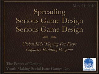 Spreading Serious Game Design Serious Game Design ,[object Object],[object Object],May 24, 2010 The Power of Design:  Youth Making Social Issue Games Day 