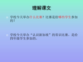  学校今天举办什么比赛？比赛是给哪些学生参加
的？
 学校今天举办“认识新加坡”的常识比赛。是给
四年级学生参加的。
 