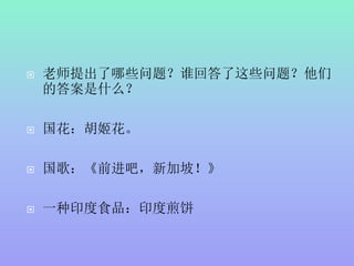 老师提出了哪些问题？谁回答了这些问题？他们
的答案是什么？
 国花：胡姬花。
 国歌：《前进吧，新加坡！》
 一种印度食品：印度煎饼
 