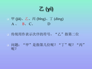  甲 (jiă)、乙、丙 (bǐng)、丁 (dīng)
A 、 B、 C、 D
 传统用作表示次序的符号，“乙”指第二位
 问题：“甲”是指第几位呢？“丁”呢？“丙”
呢？
 