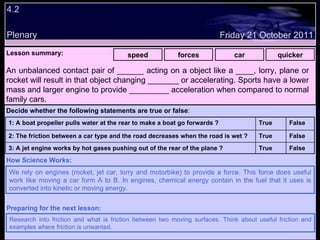 4.2 Plenary Lesson summary:   speed forces car quicker Friday 21 October 2011 We rely on engines (rocket, jet car, lorry and motorbike) to provide a force. This force does useful work like moving a car form A to B. In engines, chemical energy contain in the fuel that it uses is converted into kinetic or moving energy. How Science Works: Research into friction and what is friction between two moving surfaces. Think about useful friction and examples where friction is unwanted. Preparing for the next lesson: An unbalanced contact pair of ______ acting on a object like a ____, lorry, plane or rocket will result in that object changing _______ or accelerating. Sports have a lower mass and larger engine to provide _________ acceleration when compared to normal family cars.  Decide whether the following statements are true or false : False True 3: A jet engine works by hot gases pushing out of the rear of the plane ? False True 2: The friction between a car type and the road decreases when the road is wet ? False True 1: A boat propeller pulls water at the rear to make a boat go forwards ?  