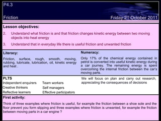 P4.3 Friction Decide whether the following statements are true or false: Lesson objectives: Understand what friction is and that friction changes kinetic energy between two moving objects into heat energy  Understand that in everyday life there is useful friction and unwanted friction We will focus on. Friday 21 October 2011 First activity: Think of three examples where friction is useful, for example the friction between a shoe sole and the floor prevent you form slipping and three examples where friction is unwanted, for example the friction between moving parts in a car engine ? Literacy: Friction, surface, rough, smooth, moving, rubbing, lubricate, lubrication, oil, kinetic energy and heat . Numeracy: Only 17% of the chemical energy contained in petrol is converted into useful kinetic energy during a car journey. The remaining energy is spent overcoming the internal friction between the car’s moving parts. PLTS Independent enquirers Creative thinkers Reflective learners Team workers Effective participators Self managers We will focus on plan and carry out research, appreciating the consequences of decisions 