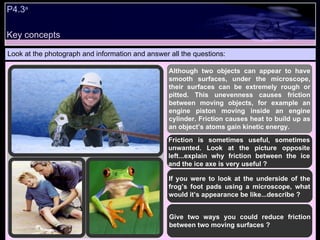 Key concepts P4.3 a   Look at the photograph and information and answer all the questions: Although two objects can appear to have smooth surfaces, under the microscope, their surfaces can be extremely rough or pitted. This unevenness causes friction between moving objects, for example an engine piston moving inside an engine cylinder. Friction causes heat to build up as an object’s atoms gain kinetic energy.  Friction is sometimes useful, sometimes unwanted. Look at the picture opposite left...explain why friction between the ice and the ice axe is very useful ? If you were to look at the underside of the frog’s foot pads using a microscope, what would it’s appearance be like...describe ? Give two ways you could reduce friction between two moving surfaces ? 
