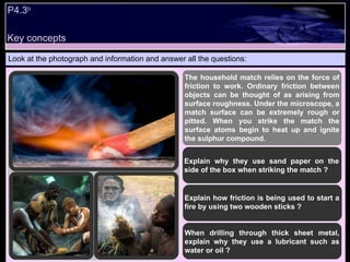 P4.3 b   Look at the photograph and information and answer all the questions: The household match relies on the force of friction to work. Ordinary friction between objects can be thought of as arising from surface roughness. Under the microscope, a match surface can be extremely rough or pitted. When you strike the match the surface atoms begin to heat up and ignite the sulphur compound.  Explain why they use sand paper on the side of the box when striking the match ? Explain how friction is being used to start a fire by using two wooden sticks ? When drilling through thick sheet metal, explain why they use a lubricant such as water or oil ?  Key concepts 