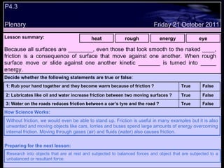 P4.3 Plenary Lesson summary:   heat rough energy eye Friday 21 October 2011 Without friction, we would even be able to stand up. Friction is useful in many examples but it is also unwanted and moving objects like cars, lorries and buses spend large amounts of energy overcoming internal friction. Moving through gases (air) and fluids (water) also causes friction. How Science Works: Research into objects that are at rest and subjected to balanced forces and object that are subjected to a unbalanced or resultant force. Preparing for the next lesson: Because all surfaces are ________, even those that look smooth to the naked ____, friction is a consequence of surface that move against one another. When rough surface move or slide against one another kinetic _______ is turned into _____ energy. Decide whether the following statements are true or false : False True 3: Water on the roads reduces friction between a car’s tyre and the road ? False True 2: Lubricates like oil and water increase friction between two moving surfaces ? False True 1: Rub your hand together and they become warm because of friction ?  