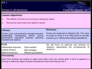 P4.1 Forces in all directions Decide whether the following statements are true or false: Lesson objectives: The effects of forces on a moving or stationary object How forces arise when two objects interact We will focus on. Friday 21 October 2011 First activity: Apart form pushing and pulling an object what other event can results when a force is applied to a moving or stationary object and give examples for each event that you list ? Literacy: Forces, push, pull squashing, changing direction, accelerating, decelerating, friction, gravity, electrostatic, magnetism, opposite, opposing, resultant and newtons  PLTS Independent enquirers Creative thinkers Reflective learners Team workers Effective participators Self managers  Numeracy: Forces are measured in Newtons (N). The value of g here on Earth is 9.81 N/kg which is normally rounded up to 10N/kg  when doing calculations. We will focus on planning and carrying out research, appreciating the consequences of decisions 