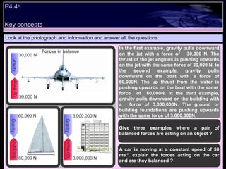 Key concepts P4.4 a   Look at the photograph and information and answer all the questions: In the first example, gravity pulls downward on the jet with a force of  30,000 N. The thrust of the jet engines is pushing upwards on the jet with the same force of 30,000 N. In the second example, gravity pulls downward on the boat with a force of 60,000N. The up thrust from the water is pushing upwards on the boat with the same  force  of  60,000N. In the third example, gravity pulls downward on the building with a  force of 3,000,000N. The ground or building foundations are pushing upwards with the same force of 3,000,000N. Give three examples where a pair of balanced forces are acting on an object ? A car is moving at a constant speed of 30 ms -1 . explain the forces acting on the car and are they balanced ? Up thrust Gravity 30,000 N 30,000 N Buoyancy Gravity 60,000 N 60,000 N Up thrust Gravity 3,000,000 N 3,000,000 N Forces in balance 