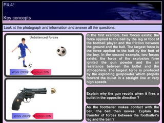 P4.4 b   Look at the photograph and information and answer all the questions: In the first example, two forces exists; the force applied to the ball by the leg or foot of the football player and the friction between the ground and the ball. The largest force is the force applied to the ball by the foot of the boy. In the second example, two forces exists; the force of the explosion form ignited the gun powder and the air resistance between the bullet and the atmosphere. The largest force is produced by the exploding gunpowder which propels forward the bullet in a straight line at very high speeds Explain why the gun recoils when it fires a bullet in the opposite direction ? As the footballer makes contact with the ball, the ball then moves. Explain the transfer of forces between the footballer’s leg and the ball ? Friction 20N Work 200N Friction 20N Work 200N Unbalanced forces Key concepts 