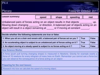 P4.4 Plenary Lesson summary:   speed shape speeding rest Friday 21 October 2011 A force (push pull turning changing shape) is measured in Newtons. Gravity for example exerts a force of 10 newtons for every kilogram of mass here on Earth. Remember you cannot see a force but you can observe the consequence of a force acting on an object How Science Works: Research into how we calculate the speed of a moving object. Preparing for the next lesson: Unbalanced pairs of forces acting on an object results in that objects _________ up. Slowing down changing _______ or direction. A balanced pair of objects acting on an object will result in a object remaining at _____ or if moving at constant ______. Decide whether the following statements are true or false : False True 3: An object moving at a steady speed is subject to no forces acting on it ? False True 2: An accelerating object is subject to an unbalanced pair of forces acting on it ? False True 1: When you sit on a chair and remain still, a balanced pair of forces act on you ?  
