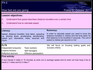 P4.5  How fast are you going Decide whether the following statements are true or false: Lesson objectives: Understand that speed describes distance travelled over a certain time Understand how to calculate speed  We will focus on. Friday 21 October 2011 First activity: A bus travels 5 miles in 15 minutes a) work out is average speed and b) work out how long it too to travel i) 1 miles and II) 3 miles ? Literacy: Speed, distance travelled, time taken, speeding up, slowing down, accelerating, decelerating, speed gun, kilometres, miles, seconds and hours. Numeracy: In order to calculate speed you need to know the distance travelled in metres and the time taken for that distance to be travelled in seconds. The unit of speed is metres per second or ms -1 PLTS Independent enquirers Creative thinkers Reflective learners Team workers Effective participators Self managers We will focus on knowing setting goals and success criteria. 