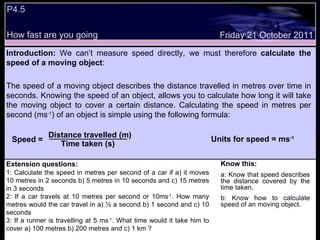 Extension questions: 1: Calculate the speed in metres per second of a car if a) it moves 10 metres in 2 seconds b) 5 metres in 10 seconds and c) 15 metres in 3 seconds 2: If a car travels at 10 metres per second or 10ms -1 . How many metres would the car travel in a) ½ a second b) 1 second and c) 10 seconds 3: If a runner is travelling at 5 ms -1 . What time would it take him to cover a) 100 metres b) 200 metres and c) 1 km  ? Know this: a: Know that speed describes the distance covered by the time taken. b: Know how to calculate speed of an moving object. Friday 21 October 2011 P4.5 How fast are you going Introduction:  We can’t measure speed directly, we must therefore  calculate the speed of a moving object :  The speed of a moving object describes the distance travelled in metres over time in seconds. Knowing the speed of an object, allows you to calculate how long it will take the moving object to cover a certain distance. Calculating the speed in metres per second (ms -1 ) of an object is simple using the following formula: Speed = Distance travelled (m) Time taken (s) Units for speed = ms -1 